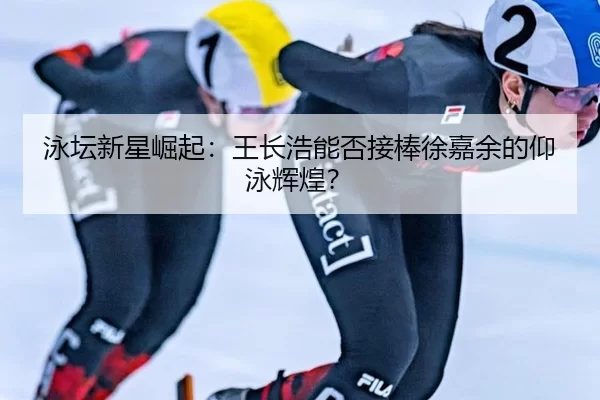 泳坛新星崛起：王长浩能否接棒徐嘉余的仰泳辉煌？